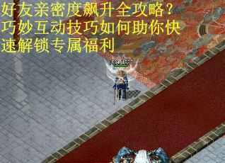 好友亲密度飙升全攻略？巧妙互动技巧如何助你快速解锁专属福利