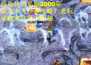 热血传奇私服2000年版本十大经典攻略？老玩家独家技巧大揭秘