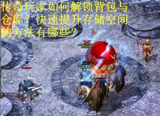 传奇玩家如何解锁背包与仓库？快速提升存储空间的方法有哪些？