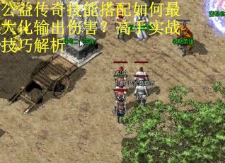 公益传奇技能搭配如何最大化输出伤害？高手实战技巧解析